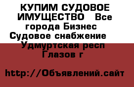 КУПИМ СУДОВОЕ ИМУЩЕСТВО - Все города Бизнес » Судовое снабжение   . Удмуртская респ.,Глазов г.